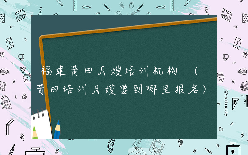 福建莆田月嫂培训机构 (莆田培训月嫂要到哪里报名)